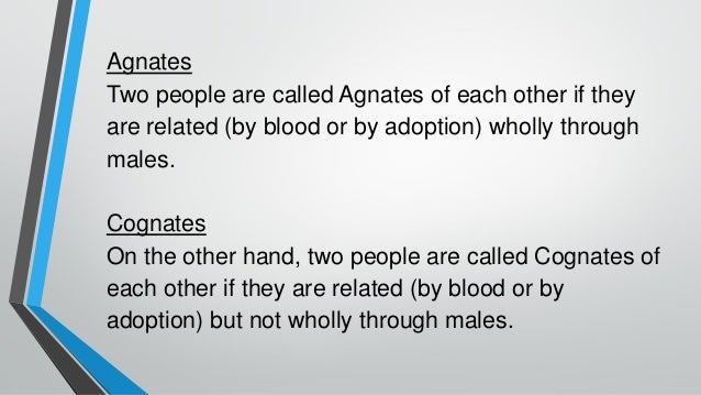 Agnates
Two people are called Agnates of each other if they
are related (by blood or by adoption) wholly through
males.
Cognates
On the other hand, two people are called Cognates of
each other if they are related (by blood or by
adoption) but not wholly through males.
 