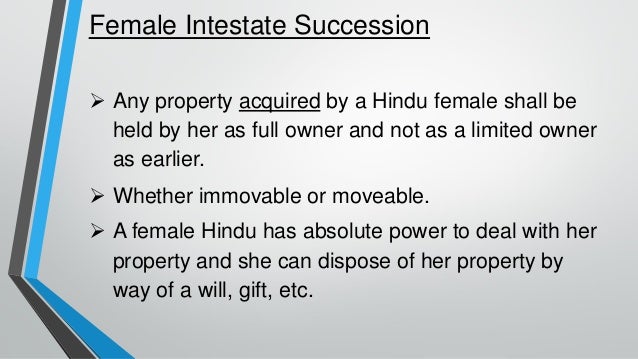Female Intestate Succession
➢ Any property acquired by a Hindu female shall be
held by her as full owner and not as a limited owner
as earlier.
➢ Whether immovable or moveable.
➢ A female Hindu has absolute power to deal with her
property and she can dispose of her property by
way of a will, gift, etc.
 