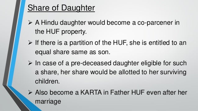 Share of Daughter
➢ A Hindu daughter would become a co-parcener in
the HUF property.
➢ If there is a partition of the HUF, she is entitled to an
equal share same as son.
➢ In case of a pre-deceased daughter eligible for such
a share, her share would be allotted to her surviving
children.
➢ Also become a KARTA in Father HUF even after her
marriage
 