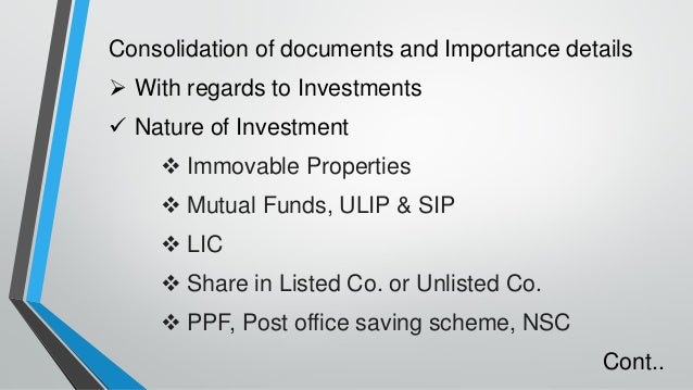Consolidation of documents and Importance details
➢ With regards to Investments
✓ Nature of Investment
❖ Immovable Properties
❖ Mutual Funds, ULIP & SIP
❖ LIC
❖ Share in Listed Co. or Unlisted Co.
❖ PPF, Post office saving scheme, NSC
Cont..
 