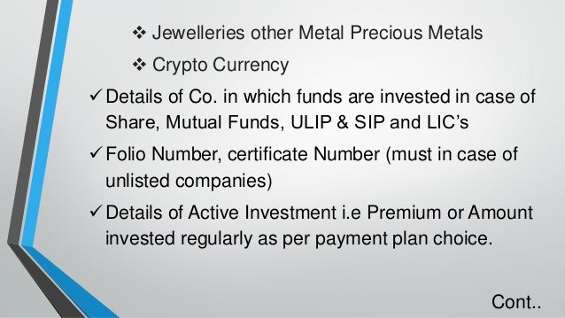 ❖ Jewelleries other Metal Precious Metals
❖ Crypto Currency
✓Details of Co. in which funds are invested in case of
Share, Mutual Funds, ULIP & SIP and LIC’s
✓Folio Number, certificate Number (must in case of
unlisted companies)
✓Details of Active Investment i.e Premium or Amount
invested regularly as per payment plan choice.
Cont..
 