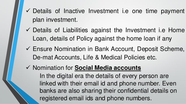 ✓ Details of Inactive Investment i.e one time payment
plan investment.
✓ Details of Liabilities against the Investment i.e Home
Loan, details of Policy against the home loan if any
✓ Ensure Nomination in Bank Account, Deposit Scheme,
De-mat Accounts, Life & Medical Policies etc.
✓ Nomination for Social Media accounts
In the digital era the details of every person are
linked with their email id and phone number. Even
banks are also sharing their confidential details on
registered email ids and phone numbers.
 
