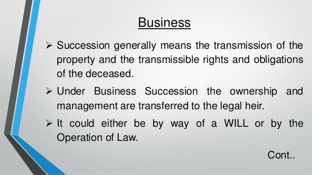Business
➢ Succession generally means the transmission of the
property and the transmissible rights and obligations
of the deceased.
➢ Under Business Succession the ownership and
management are transferred to the legal heir.
➢ It could either be by way of a WILL or by the
Operation of Law.
Cont..
 