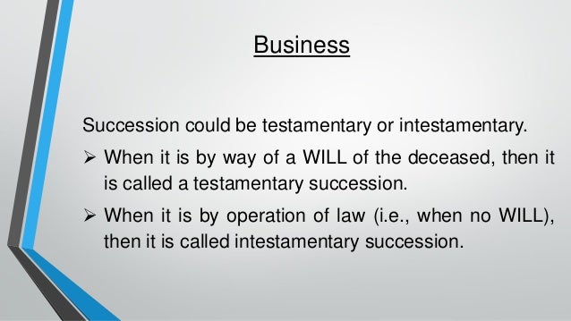 Business
Succession could be testamentary or intestamentary.
➢ When it is by way of a WILL of the deceased, then it
is called a testamentary succession.
➢ When it is by operation of law (i.e., when no WILL),
then it is called intestamentary succession.
 