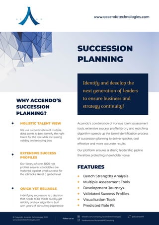 SUCCESSION
PLANNING
FEATURES
Accendo’s combination of various talent assessment
tools, extensive success profile library and matching
algorithm speeds up the talent identification process
of succession planning to deliver quicker, cost
effective and more accurate results.
Our platform ensures a strong leadership pipline
therefore protecting shareholder value.
HOLISTIC TALENT VIEW
We use a combination of multiple
data points to best identify the right
talent for the role while increasing
validity and reducing bias
EXTENSIVE SUCCESS
PROFILES
Our library of over 3000 role
profiles ensures candidates are
matched against what success for
the job looks like at a global level
QUICK YET RELIABLE
Indetifying successors is a decision
that needs to be made quickly yet
reliably and our algorithms built
with years of consulting experience
Identify and develop the
next generation of leaders
to ensure business and
strategy continuity!
WHY ACCENDO’S
SUCCESSION
PLANNING?
Bench Strengths Analysis
Multiple Assessment Tools
Development Journeys
Validated Success Profiles
Visualisation Tools
Predicted Role Fit
www.accendotechnologies.com
© Copyright Accendo Technologies 2020
www.accendotechnologies.com
@AccendoHR
Follow us on
linkedin.com/company/accendotechnologies
facebook.com/AccendoHRConsulting
 