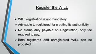 Register the WILL
➢ WILL registration is not mandatory.
➢ Advisable to registered for creating its authenticity.
➢ No stamp duty payable on Registration, only fee
required to pay.
➢ Both registered and unregistered WILL can be
probated.
 