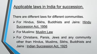 Applicable laws in India for succession.
There are different laws for different communities.
➢ For Hindus, Sikhs, Buddhists and Jains: Hindu
Succession Act, 1956
➢ For Muslims: Muslim Law
➢ For Christians, Parsis, Jews and any community
other than Hindus, Muslims, Sikhs, Buddhists and
Jains : Indian Succession Act, 1925
 