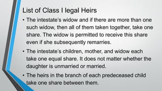 List of Class I legal Heirs
• The intestate’s widow and if there are more than one
such widow, then all of them taken together, take one
share. The widow is permitted to receive this share
even if she subsequently remarries.
• The intestate’s children, mother, and widow each
take one equal share. It does not matter whether the
daughter is unmarried or married.
• The heirs in the branch of each predeceased child
take one share between them.
 