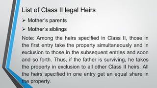 List of Class II legal Heirs
➢ Mother’s parents
➢ Mother’s siblings
Note: Among the heirs specified in Class II, those in
the first entry take the property simultaneously and in
exclusion to those in the subsequent entries and soon
and so forth. Thus, if the father is surviving, he takes
the property in exclusion to all other Class II heirs. All
the heirs specified in one entry get an equal share in
the property.
 