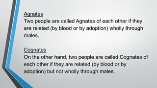 Agnates
Two people are called Agnates of each other if they
are related (by blood or by adoption) wholly through
males.
Cognates
On the other hand, two people are called Cognates of
each other if they are related (by blood or by
adoption) but not wholly through males.
 