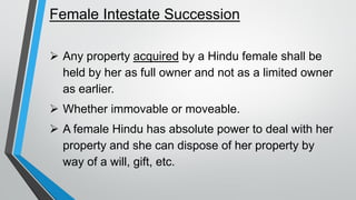 Female Intestate Succession
➢ Any property acquired by a Hindu female shall be
held by her as full owner and not as a limited owner
as earlier.
➢ Whether immovable or moveable.
➢ A female Hindu has absolute power to deal with her
property and she can dispose of her property by
way of a will, gift, etc.
 