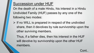 Succession under HUF
On the death of a male Hindu, his interest in a Hindu
Undivided Family (HUF) passes by any one of the
following two modes:
➢ If no WILL is prepared in respect of the undivided
share, then it devolves by rule survivorship upon the
other surviving members.
Thus, if a father dies, then his interest in the HUF
will devolve by survivorship upon the other HUF
members.
Cont..
 