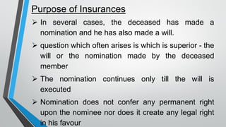 Purpose of Insurances
➢ In several cases, the deceased has made a
nomination and he has also made a will.
➢ question which often arises is which is superior - the
will or the nomination made by the deceased
member
➢ The nomination continues only till the will is
executed
➢ Nomination does not confer any permanent right
upon the nominee nor does it create any legal right
in his favour
 