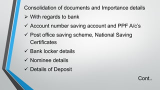 Consolidation of documents and Importance details
➢ With regards to bank
✓ Account number saving account and PPF A/c’s
✓ Post office saving scheme, National Saving
Certificates
✓ Bank locker details
✓ Nominee details
✓ Details of Deposit
Cont..
 