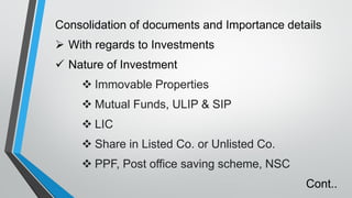 Consolidation of documents and Importance details
➢ With regards to Investments
✓ Nature of Investment
❖ Immovable Properties
❖ Mutual Funds, ULIP & SIP
❖ LIC
❖ Share in Listed Co. or Unlisted Co.
❖ PPF, Post office saving scheme, NSC
Cont..
 