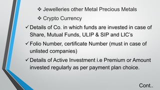 ❖ Jewelleries other Metal Precious Metals
❖ Crypto Currency
✓Details of Co. in which funds are invested in case of
Share, Mutual Funds, ULIP & SIP and LIC’s
✓Folio Number, certificate Number (must in case of
unlisted companies)
✓Details of Active Investment i.e Premium or Amount
invested regularly as per payment plan choice.
Cont..
 