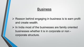 Business
➢ Reason behind engaging in business is to earn profit
and create wealth.
➢ In India most of the businesses are family oriented
businesses whether it is in corporate or non -
corporate structure.
 