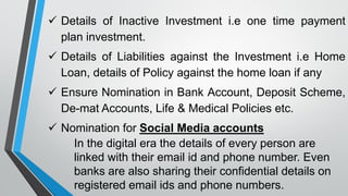 ✓ Details of Inactive Investment i.e one time payment
plan investment.
✓ Details of Liabilities against the Investment i.e Home
Loan, details of Policy against the home loan if any
✓ Ensure Nomination in Bank Account, Deposit Scheme,
De-mat Accounts, Life & Medical Policies etc.
✓ Nomination for Social Media accounts
In the digital era the details of every person are
linked with their email id and phone number. Even
banks are also sharing their confidential details on
registered email ids and phone numbers.
 