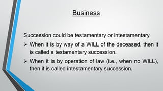 Business
Succession could be testamentary or intestamentary.
➢ When it is by way of a WILL of the deceased, then it
is called a testamentary succession.
➢ When it is by operation of law (i.e., when no WILL),
then it is called intestamentary succession.
 