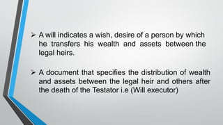 ➢ A will indicates a wish, desire of a person by which
he transfers his wealth and assets between the
legal heirs.
➢ A document that specifies the distribution of wealth
and assets between the legal heir and others after
the death of the Testator i.e (Will executor)
 