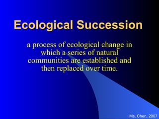 Ecological Succession a process of ecological change in which a series of natural communities are established and then replaced over time. Ms. Chen, 2007 