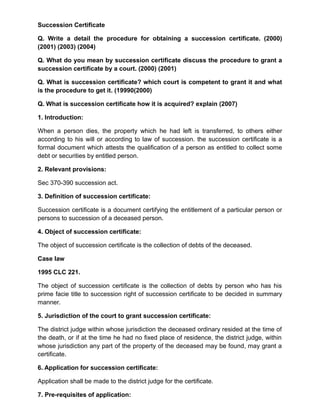 Succession Certificate
Q. Write a detail the procedure for obtaining a succession certificate. (2000)
(2001) (2003) (2004)
Q. What do you mean by succession certificate discuss the procedure to grant a
succession certificate by a court. (2000) (2001)
Q. What is succession certificate? which court is competent to grant it and what
is the procedure to get it. (19990(2000)
Q. What is succession certificate how it is acquired? explain (2007)
1. Introduction:
When a person dies, the property which he had left is transferred, to others either
according to his will or according to law of succession. the succession certificate is a
formal document which attests the qualification of a person as entitled to collect some
debt or securities by entitled person.
2. Relevant provisions:
Sec 370-390 succession act.
3. Definition of succession certificate:
Succession certificate is a document certifying the entitlement of a particular person or
persons to succession of a deceased person.
4. Object of succession certificate:
The object of succession certificate is the collection of debts of the deceased.
Case law
1995 CLC 221.
The object of succession certificate is the collection of debts by person who has his
prime facie title to succession right of succession certificate to be decided in summary
manner.
5. Jurisdiction of the court to grant succession certificate:
The district judge within whose jurisdiction the deceased ordinary resided at the time of
the death, or if at the time he had no fixed place of residence, the district judge, within
whose jurisdiction any part of the property of the deceased may be found, may grant a
certificate.
6. Application for succession certificate:
Application shall be made to the district judge for the certificate.
7. Pre-requisites of application:
 