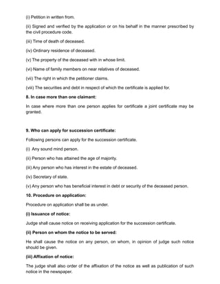 (i) Petition in written from.
(ii) Signed and verified by the application or on his behalf in the manner prescribed by
the civil procedure code.
(iii) Time of death of deceased.
(iv) Ordinary residence of deceased.
(v) The property of the deceased with in whose limit.
(vi) Name of family members on near relatives of deceased.
(vii) The right in which the petitioner claims.
(viii) The securities and debt in respect of which the certificate is applied for.
8. In case more than one claimant:
In case where more than one person applies for certificate a joint certificate may be
granted.
9. Who can apply for succession certificate:
Following persons can apply for the succession certificate.
(i) Any sound mind person.
(ii) Person who has attained the age of majority.
(iii) Any person who has interest in the estate of deceased.
(iv) Secretary of state.
(v) Any person who has beneficial interest in debt or security of the deceased person.
10. Procedure on application:
Procedure on application shall be as under.
(i) Issuance of notice:
Judge shall cause notice on receiving application for the succession certificate.
(ii) Person on whom the notice to be served:
He shall cause the notice on any person, on whom, in opinion of judge such notice
should be given.
(iii) Affixation of notice:
The judge shall also order of the affixation of the notice as well as publication of such
notice in the newspaper.
 