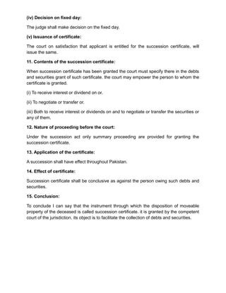 (iv) Decision on fixed day:
The judge shall make decision on the fixed day.
(v) Issuance of certificate:
The court on satisfaction that applicant is entitled for the succession certificate, will
issue the same.
11. Contents of the succession certificate:
When succession certificate has been granted the court must specify there in the debts
and securities grant of such certificate. the court may empower the person to whom the
certificate is granted.
(i) To receive interest or dividend on or.
(ii) To negotiate or transfer or.
(iii) Both to receive interest or dividends on and to negotiate or transfer the securities or
any of them.
12. Nature of proceeding before the court:
Under the succession act only summary proceeding are provided for granting the
succession certificate.
13. Application of the certificate:
A succession shall have effect throughout Pakistan.
14. Effect of certificate:
Succession certificate shall be conclusive as against the person owing such debts and
securities.
15. Conclusion:
To conclude I can say that the instrument through which the disposition of moveable
property of the deceased is called succession certificate. it is granted by the competent
court of the jurisdiction. its object is to facilitate the collection of debts and securities.
 
