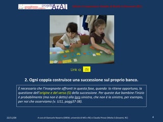 2. Ogni coppia costruisce una successione sul proprio banco. È necessario che l’insegnante affronti in questa fase, quando  lo ritiene opportuno, la questione dell’ origine e del verso (5)  della successione .  Per queste due bambine l’inizio è probabilmente (ma non è detto) alla  loro  sinistra, che non è la sinistra, per esempio, per noi che osserviamo (v. U11, pagg37-38). 22/11/09 A cura di Giancarlo Navarra (GREM, università di MO e RE) e Claudia Pirozzi (Motta S.Giovanni, RC) Istituto Comprensivo Statale di Motta S.Giovanni (RC) (5) Link a: 
