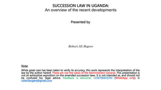 SUCCESSION LAW IN UGANDA:
An overview of the recent developments
Presented by
Robert Ali Bogere
Note:
While great care has been taken to verify its accuracy, this work represents the interpretation of the
law by the author hereof. These are not the views of the Administrator General. This presentation is
not an exhaustive exposition on the amended succession laws. It is not intended as, and should not
be confused for, legal advice. Feedback is welcome: +256706435350 (WhatsApp only) &
robertbogere@gmail.com
 