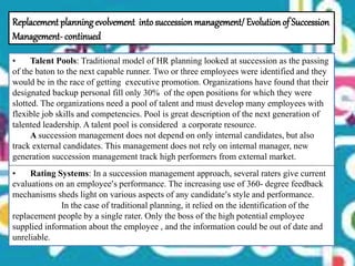 • Talent Pools: Traditional model of HR planning looked at succession as the passing
of the baton to the next capable runner. Two or three employees were identified and they
would be in the race of getting executive promotion. Organizations have found that their
designated backup personal fill only 30% of the open positions for which they were
slotted. The organizations need a pool of talent and must develop many employees with
flexible job skills and competencies. Pool is great description of the next generation of
talented leadership. A talent pool is considered a corporate resource.
A succession management does not depend on only internal candidates, but also
track external candidates. This management does not rely on internal manager, new
generation succession management track high performers from external market.
• Rating Systems: In a succession management approach, several raters give current
evaluations on an employee’s performance. The increasing use of 360- degree feedback
mechanisms sheds light on various aspects of any candidate’s style and performance.
In the case of traditional planning, it relied on the identification of the
replacement people by a single rater. Only the boss of the high potential employee
supplied information about the employee , and the information could be out of date and
unreliable.
Replacement planningevolvement intosuccessionmanagement/Evolution of Succession
Management- continued
 