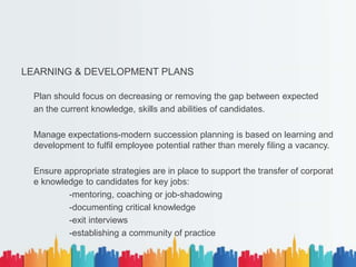 LEARNING & DEVELOPMENT PLANS
Plan should focus on decreasing or removing the gap between expected
an the current knowledge, skills and abilities of candidates.
Manage expectations-modern succession planning is based on learning and
development to fulfil employee potential rather than merely filing a vacancy.
Ensure appropriate strategies are in place to support the transfer of corporat
e knowledge to candidates for key jobs:
-mentoring, coaching or job-shadowing
-documenting critical knowledge
-exit interviews
-establishing a community of practice
 