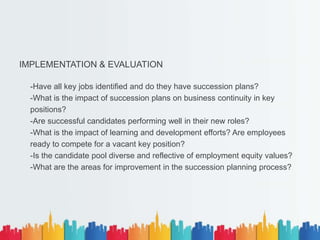 IMPLEMENTATION & EVALUATION
-Have all key jobs identified and do they have succession plans?
-What is the impact of succession plans on business continuity in key
positions?
-Are successful candidates performing well in their new roles?
-What is the impact of learning and development efforts? Are employees
ready to compete for a vacant key position?
-Is the candidate pool diverse and reflective of employment equity values?
-What are the areas for improvement in the succession planning process?
 