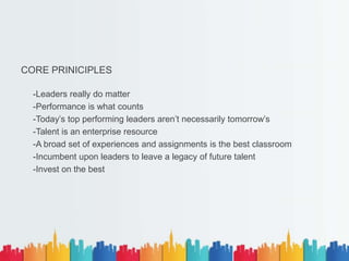CORE PRINICIPLES
-Leaders really do matter
-Performance is what counts
-Today’s top performing leaders aren’t necessarily tomorrow’s
-Talent is an enterprise resource
-A broad set of experiences and assignments is the best classroom
-Incumbent upon leaders to leave a legacy of future talent
-Invest on the best
 