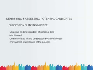 IDENTIFYING & ASSESSING POTENTIAL CANDIDATES
SUCCESSION PLANNING MUST BE:
-Objective and independent of personal bias
-Merit-based
-Communicated to and understood by all employees
-Transparent at all stages of the process
 