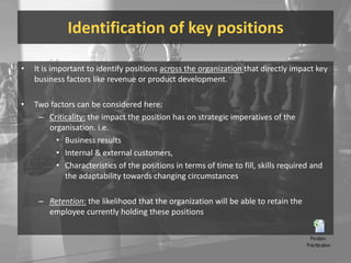 Identification of key positionsIt is important to identify positions across the organization that directly impact key business factors like revenue or product development.Two factors can be considered here:Criticality: the impact the position has on strategic imperatives of the organisation. i.e. Business resultsInternal & external customers, Characteristics of the positions in terms of time to fill, skills required and the adaptability towards changing circumstancesRetention: the likelihood that the organization will be able to retain the employee currently holding these positions