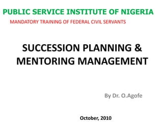 PUBLIC SERVICE INSTITUTE OF NIGERIA MANDATORY TRAINING OF FEDERAL CIVIL SERVANTS SUCCESSION PLANNING & MENTORING MANAGEMENT By Dr. O.Agofe October, 2010 