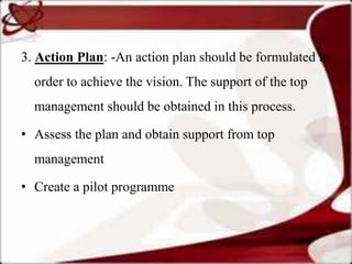 3. Action Plan: -An action plan should be formulated in
  order to achieve the vision. The support of the top
  management should be obtained in this process.

• Assess the plan and obtain support from top
  management

• Create a pilot programme
 