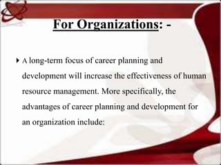 For Organizations: -

 A long-term focus of career planning and

 development will increase the effectiveness of human
 resource management. More specifically, the
 advantages of career planning and development for
 an organization include:
 