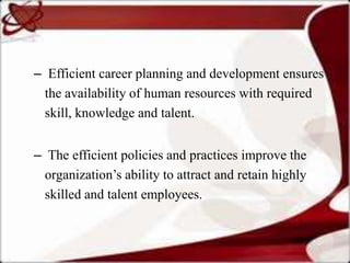 – Efficient career planning and development ensures
  the availability of human resources with required
  skill, knowledge and talent.


– The efficient policies and practices improve the
  organization’s ability to attract and retain highly
  skilled and talent employees.
 