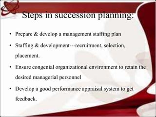 Steps in succession planning:
• Prepare & develop a management staffing plan

• Staffing & development---recruitment, selection,
  placement.

• Ensure congenial organizational environment to retain the
  desired managerial personnel

• Develop a good performance appraisal system to get
  feedback.
 