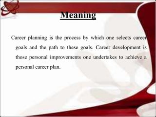 Meaning

Career planning is the process by which one selects career
 goals and the path to these goals. Career development is
 those personal improvements one undertakes to achieve a
 personal career plan.
 