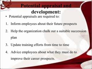 Potential appraisal and
              development:
• Potential appraisals are required to:

1. Inform employees about their future prospects

2. Help the organization chalk out a suitable succession
   plan

3. Update training efforts from time to time

4. Advice employees about what they must do to
   improve their career prospects.
 