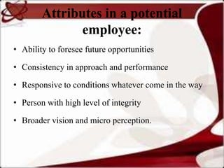 Attributes in a potential
               employee:
• Ability to foresee future opportunities

• Consistency in approach and performance

• Responsive to conditions whatever come in the way

• Person with high level of integrity

• Broader vision and micro perception.
 
