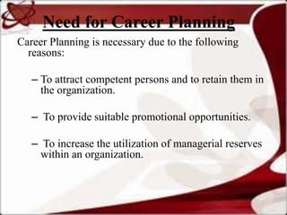 Need for Career Planning
Career Planning is necessary due to the following
  reasons:

   – To attract competent persons and to retain them in
     the organization.

   – To provide suitable promotional opportunities.

   – To increase the utilization of managerial reserves
     within an organization.
 