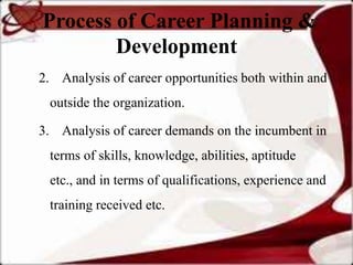 Process of Career Planning &
        Development
2. Analysis of career opportunities both within and
 outside the organization.

3. Analysis of career demands on the incumbent in
 terms of skills, knowledge, abilities, aptitude
 etc., and in terms of qualifications, experience and
 training received etc.
 
