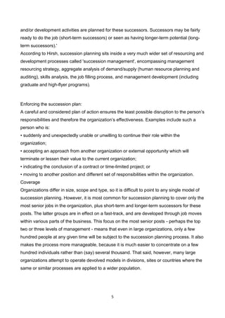 5
and/or development activities are planned for these successors. Successors may be fairly
ready to do the job (short-term successors) or seen as having longer-term potential (long-
term successors).'
According to Hirsh, succession planning sits inside a very much wider set of resourcing and
development processes called 'succession management', encompassing management
resourcing strategy, aggregate analysis of demand/supply (human resource planning and
auditing), skills analysis, the job filling process, and management development (including
graduate and high-flyer programs).
Enforcing the succession plan:
A careful and considered plan of action ensures the least possible disruption to the person’s
responsibilities and therefore the organization’s effectiveness. Examples include such a
person who is:
• suddenly and unexpectedly unable or unwilling to continue their role within the
organization;
• accepting an approach from another organization or external opportunity which will
terminate or lessen their value to the current organization;
• indicating the conclusion of a contract or time-limited project; or
• moving to another position and different set of responsibilities within the organization.
Coverage
Organizations differ in size, scope and type, so it is difficult to point to any single model of
succession planning. However, it is most common for succession planning to cover only the
most senior jobs in the organization, plus short-term and longer-term successors for these
posts. The latter groups are in effect on a fast-track, and are developed through job moves
within various parts of the business. This focus on the most senior posts - perhaps the top
two or three levels of management - means that even in large organizations, only a few
hundred people at any given time will be subject to the succession planning process. It also
makes the process more manageable, because it is much easier to concentrate on a few
hundred individuals rather than (say) several thousand. That said, however, many large
organizations attempt to operate devolved models in divisions, sites or countries where the
same or similar processes are applied to a wider population.
 