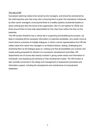 6
The role of HR:
Succession planning needs to be owned by line managers, and should be actively led by
the chief executive who has a key role in ensuring that it is given the importance it deserves
by other senior managers; ensuring that there is a healthy pipeline of potential leaders is
about nothing less than the future of the organization. But it is not realistic for CEOs and
those around them to have sole responsibility for this; they have neither the time nor the
expertise.
The HR function therefore has a critical role in supporting and facilitating the process, not
least in compiling all the necessary information on potential candidates. Any career move at
senior level is a process of multiple dialogues, in which a senior representative from HR will
collect views from senior line managers in an iterative fashion, testing, challenging and
amending them as the dialogue goes on, making sure that all possibilities are covered, and
maybe putting proposals for decision to a succession development committee. HR
departments are of course also heavily involved in giving career advice and information to
individuals, and assessing and advising on their development needs. The HR function is
also centrally concerned in the design and management of assessment processes and
information support, including the development and maintenance of computerized
databases.
 