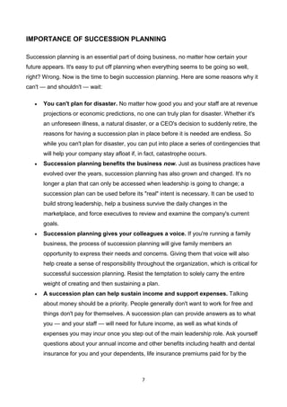 7
IMPORTANCE OF SUCCESSION PLANNING
Succession planning is an essential part of doing business, no matter how certain your
future appears. It's easy to put off planning when everything seems to be going so well,
right? Wrong. Now is the time to begin succession planning. Here are some reasons why it
can't — and shouldn't — wait:
 You can't plan for disaster. No matter how good you and your staff are at revenue
projections or economic predictions, no one can truly plan for disaster. Whether it's
an unforeseen illness, a natural disaster, or a CEO's decision to suddenly retire, the
reasons for having a succession plan in place before it is needed are endless. So
while you can't plan for disaster, you can put into place a series of contingencies that
will help your company stay afloat if, in fact, catastrophe occurs.
 Succession planning benefits the business now. Just as business practices have
evolved over the years, succession planning has also grown and changed. It's no
longer a plan that can only be accessed when leadership is going to change; a
succession plan can be used before its "real" intent is necessary. It can be used to
build strong leadership, help a business survive the daily changes in the
marketplace, and force executives to review and examine the company's current
goals.
 Succession planning gives your colleagues a voice. If you're running a family
business, the process of succession planning will give family members an
opportunity to express their needs and concerns. Giving them that voice will also
help create a sense of responsibility throughout the organization, which is critical for
successful succession planning. Resist the temptation to solely carry the entire
weight of creating and then sustaining a plan.
 A succession plan can help sustain income and support expenses. Talking
about money should be a priority. People generally don't want to work for free and
things don't pay for themselves. A succession plan can provide answers as to what
you — and your staff — will need for future income, as well as what kinds of
expenses you may incur once you step out of the main leadership role. Ask yourself
questions about your annual income and other benefits including health and dental
insurance for you and your dependents, life insurance premiums paid for by the
 