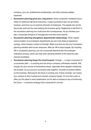 8
company, your car, professional memberships, and other business-related
expenses.
 Succession planning gives you a big picture. Some companies mistakenly focus
solely on replacing high-level executives. A good succession plan can go further,
however, and force you to examine all levels of employees. The people who do the
day-to-day work are the ones keeping the business going. Neglecting to add them to
the succession planning mix could have dire consequences. As you develop your
plan, incorporate all layers of management and their direct reports.
 Succession planning strengthens departmental relationships. When regular
communication occurs between departments you are more likely to experience
synergy, which breeds a culture of strength. Make sure that you link your succession
planning activities with human resources. After all, HR is about people. By including
HR in succession planning, you can incorporate elements like the employee-
evaluation process, which can help when deciding whether to fill vacancies with
internal candidates.
 Succession planning keeps the mood buoyant. Change — a major component of
a succession plan — is exciting and can bring a company unforeseen rewards. Still,
change can be a source of tremendous stress, especially when people's livelihoods
are at stake. As you put your succession plan together, consider its positive effects
on the business. Planning for the future is exciting and, if done correctly, can inspire
your workers to stay involved and maintain company loyalty. It's true that a plan is
often put into place to avert catastrophe, but it's also a company's way of embracing
the future — a business strategy that is essential for survival.
 